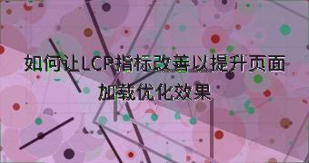 如何让LCP指标改善以提升页面加载优化效果