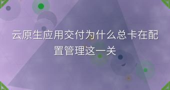 云原生应用交付为什么总卡在配置管理这一关